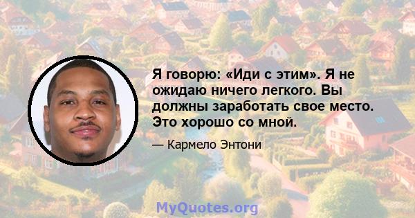 Я говорю: «Иди с этим». Я не ожидаю ничего легкого. Вы должны заработать свое место. Это хорошо со мной.