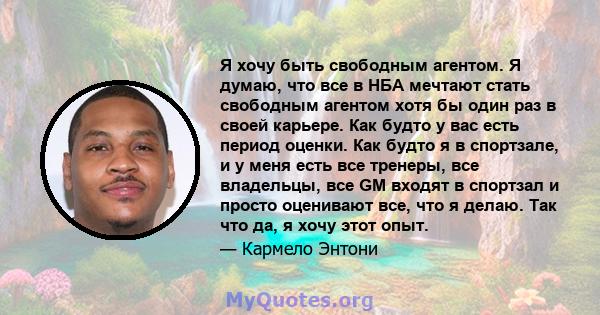 Я хочу быть свободным агентом. Я думаю, что все в НБА мечтают стать свободным агентом хотя бы один раз в своей карьере. Как будто у вас есть период оценки. Как будто я в спортзале, и у меня есть все тренеры, все