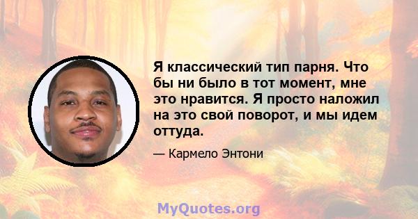 Я классический тип парня. Что бы ни было в тот момент, мне это нравится. Я просто наложил на это свой поворот, и мы идем оттуда.