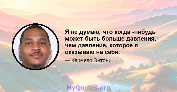 Я не думаю, что когда -нибудь может быть больше давления, чем давление, которое я оказываю на себя.