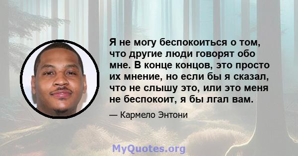 Я не могу беспокоиться о том, что другие люди говорят обо мне. В конце концов, это просто их мнение, но если бы я сказал, что не слышу это, или это меня не беспокоит, я бы лгал вам.