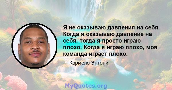 Я не оказываю давления на себя. Когда я оказываю давление на себя, тогда я просто играю плохо. Когда я играю плохо, моя команда играет плохо.