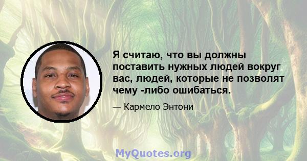 Я считаю, что вы должны поставить нужных людей вокруг вас, людей, которые не позволят чему -либо ошибаться.