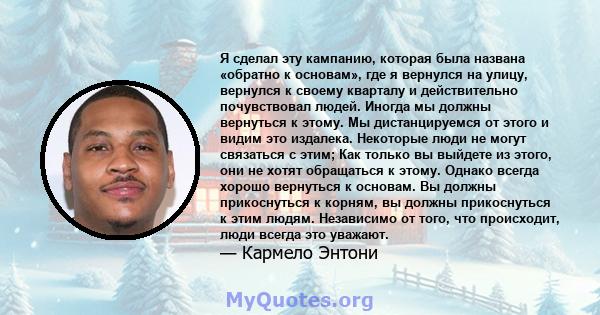 Я сделал эту кампанию, которая была названа «обратно к основам», где я вернулся на улицу, вернулся к своему кварталу и действительно почувствовал людей. Иногда мы должны вернуться к этому. Мы дистанцируемся от этого и