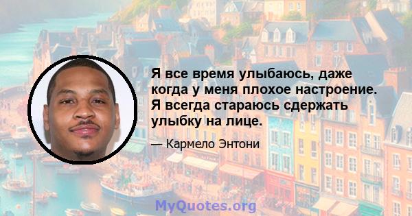 Я все время улыбаюсь, даже когда у меня плохое настроение. Я всегда стараюсь сдержать улыбку на лице.