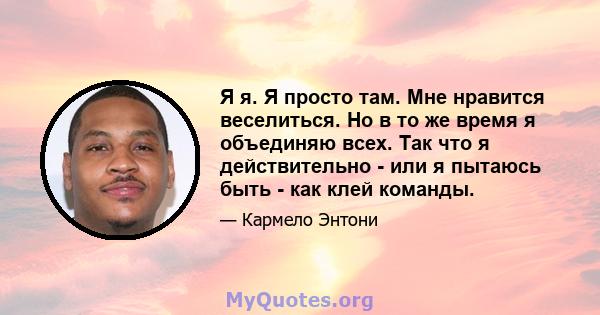 Я я. Я просто там. Мне нравится веселиться. Но в то же время я объединяю всех. Так что я действительно - или я пытаюсь быть - как клей команды.