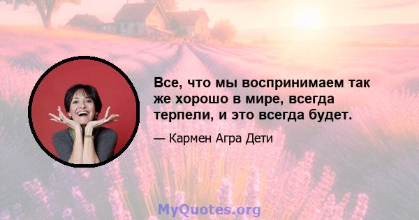 Все, что мы воспринимаем так же хорошо в мире, всегда терпели, и это всегда будет.