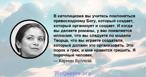 В католицизме вы учитесь поклоняться превосходному Богу, который создает, который организует и создает. И когда вы делаете романы, у вас появляется иллюзия, что вы следуете по модели Творца, что вы играете создателя,