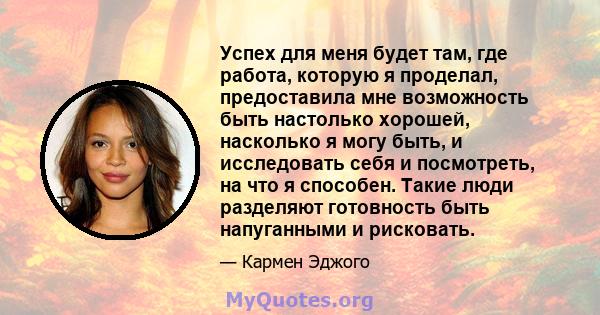 Успех для меня будет там, где работа, которую я проделал, предоставила мне возможность быть настолько хорошей, насколько я могу быть, и исследовать себя и посмотреть, на что я способен. Такие люди разделяют готовность