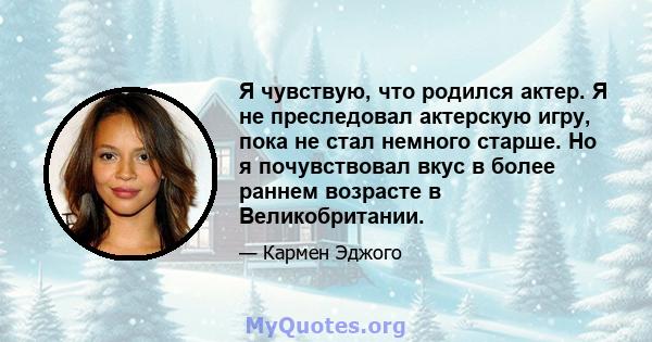 Я чувствую, что родился актер. Я не преследовал актерскую игру, пока не стал немного старше. Но я почувствовал вкус в более раннем возрасте в Великобритании.