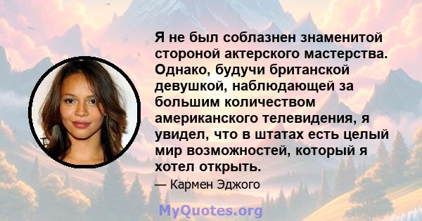 Я не был соблазнен знаменитой стороной актерского мастерства. Однако, будучи британской девушкой, наблюдающей за большим количеством американского телевидения, я увидел, что в штатах есть целый мир возможностей, который 