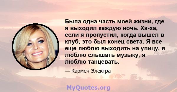 Была одна часть моей жизни, где я выходил каждую ночь. Ха-ха, если я пропустил, когда вышел в клуб, это был конец света. Я все еще люблю выходить на улицу, я люблю слышать музыку, я люблю танцевать.