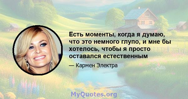 Есть моменты, когда я думаю, что это немного глупо, и мне бы хотелось, чтобы я просто оставался естественным