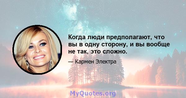 Когда люди предполагают, что вы в одну сторону, и вы вообще не так, это сложно.