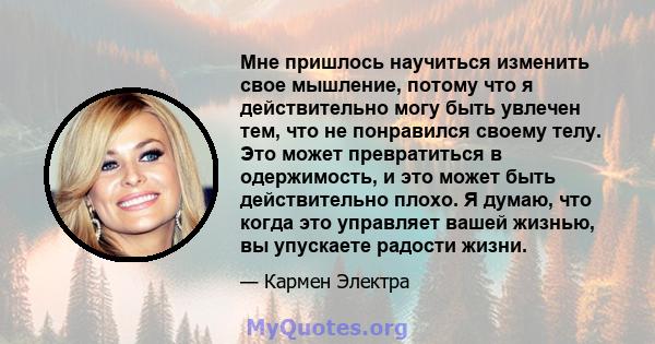 Мне пришлось научиться изменить свое мышление, потому что я действительно могу быть увлечен тем, что не понравился своему телу. Это может превратиться в одержимость, и это может быть действительно плохо. Я думаю, что