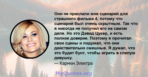 Они не прислали мне сценарий для страшного фильма 4, потому что сценарий был очень скрытным. Так что я никогда не получил его на самом деле. Но это Дэвид Цукер, и есть полное доверие. Поэтому я прочитал свои сцены и