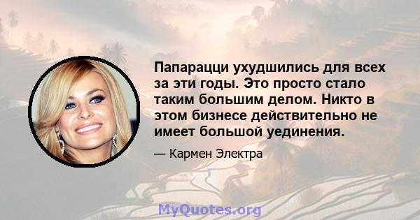 Папарацци ухудшились для всех за эти годы. Это просто стало таким большим делом. Никто в этом бизнесе действительно не имеет большой уединения.