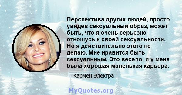 Перспектива других людей, просто увидев сексуальный образ, может быть, что я очень серьезно отношусь к своей сексуальности. Но я действительно этого не делаю. Мне нравится быть сексуальным. Это весело, и у меня была