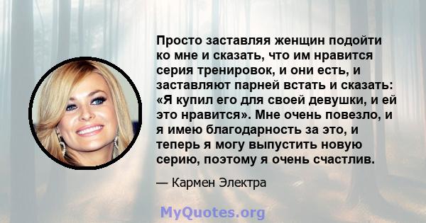 Просто заставляя женщин подойти ко мне и сказать, что им нравится серия тренировок, и они есть, и заставляют парней встать и сказать: «Я купил его для своей девушки, и ей это нравится». Мне очень повезло, и я имею