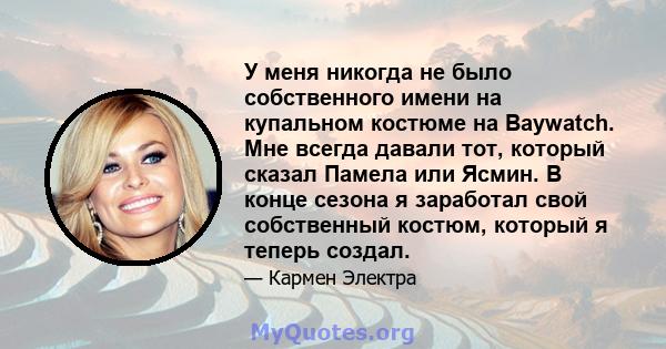 У меня никогда не было собственного имени на купальном костюме на Baywatch. Мне всегда давали тот, который сказал Памела или Ясмин. В конце сезона я заработал свой собственный костюм, который я теперь создал.