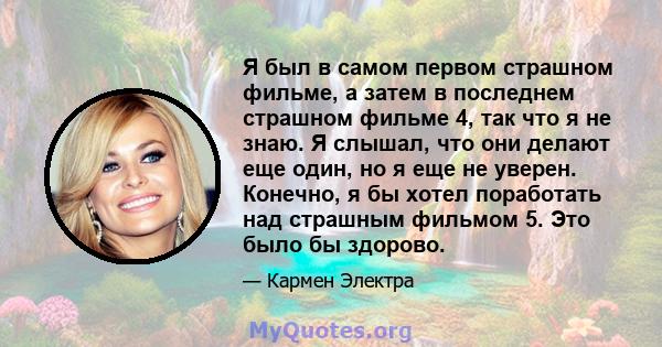 Я был в самом первом страшном фильме, а затем в последнем страшном фильме 4, так что я не знаю. Я слышал, что они делают еще один, но я еще не уверен. Конечно, я бы хотел поработать над страшным фильмом 5. Это было бы