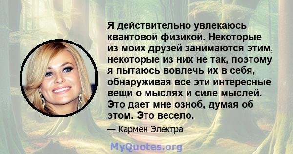 Я действительно увлекаюсь квантовой физикой. Некоторые из моих друзей занимаются этим, некоторые из них не так, поэтому я пытаюсь вовлечь их в себя, обнаруживая все эти интересные вещи о мыслях и силе мыслей. Это дает