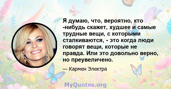 Я думаю, что, вероятно, кто -нибудь скажет, худшее и самые трудные вещи, с которыми сталкиваются, - это когда люди говорят вещи, которые не правда. Или это довольно верно, но преувеличено.