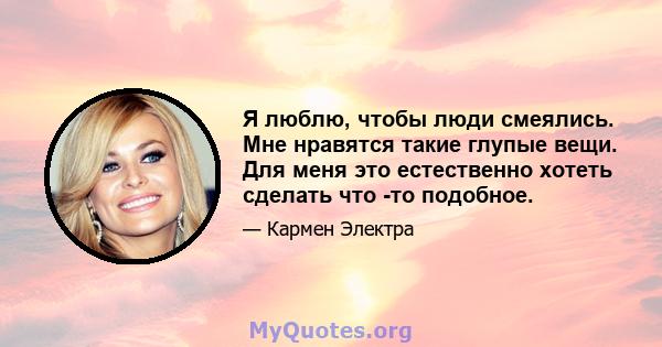 Я люблю, чтобы люди смеялись. Мне нравятся такие глупые вещи. Для меня это естественно хотеть сделать что -то подобное.