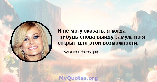 Я не могу сказать, я когда -нибудь снова выйду замуж, но я открыт для этой возможности.