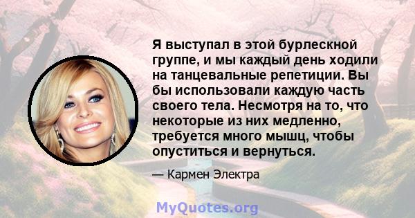 Я выступал в этой бурлескной группе, и мы каждый день ходили на танцевальные репетиции. Вы бы использовали каждую часть своего тела. Несмотря на то, что некоторые из них медленно, требуется много мышц, чтобы опуститься