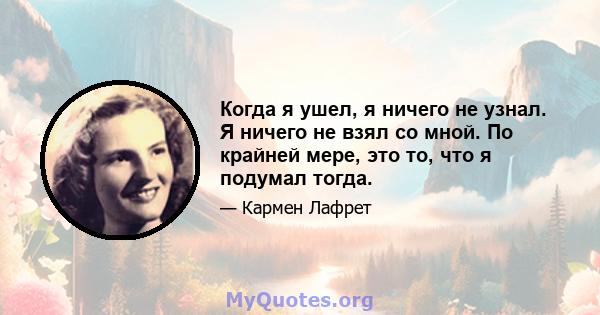 Когда я ушел, я ничего не узнал. Я ничего не взял со мной. По крайней мере, это то, что я подумал тогда.