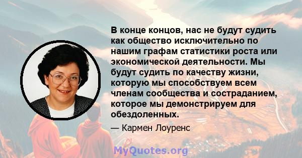 В конце концов, нас не будут судить как общество исключительно по нашим графам статистики роста или экономической деятельности. Мы будут судить по качеству жизни, которую мы способствуем всем членам сообщества и