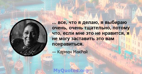 ... все, что я делаю, я выбираю очень, очень тщательно, потому что, если мне это не нравится, я не могу заставить это вам понравиться.