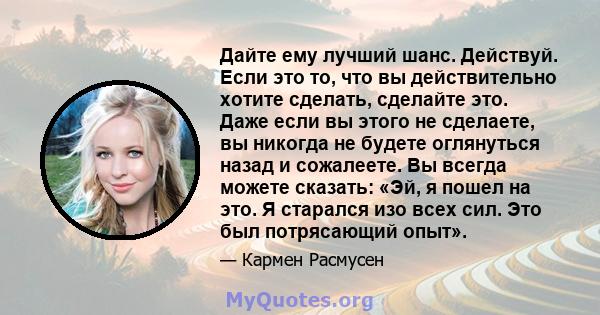 Дайте ему лучший шанс. Действуй. Если это то, что вы действительно хотите сделать, сделайте это. Даже если вы этого не сделаете, вы никогда не будете оглянуться назад и сожалеете. Вы всегда можете сказать: «Эй, я пошел