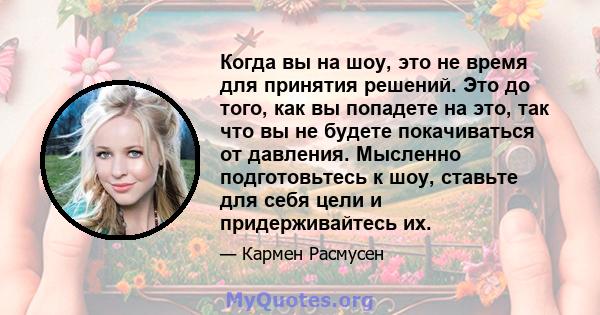 Когда вы на шоу, это не время для принятия решений. Это до того, как вы попадете на это, так что вы не будете покачиваться от давления. Мысленно подготовьтесь к шоу, ставьте для себя цели и придерживайтесь их.