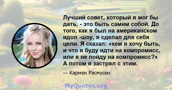 Лучший совет, который я мог бы дать, - это быть самим собой. До того, как я был на американском идол -шоу, я сделал для себя цели. Я сказал: «кем я хочу быть, и что я буду идти на компромисс, или я не пойду на