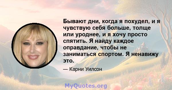 Бывают дни, когда я похудел, и я чувствую себя больше, толще или уроднее, и я хочу просто спятить. Я найду каждое оправдание, чтобы не заниматься спортом. Я ненавижу это.