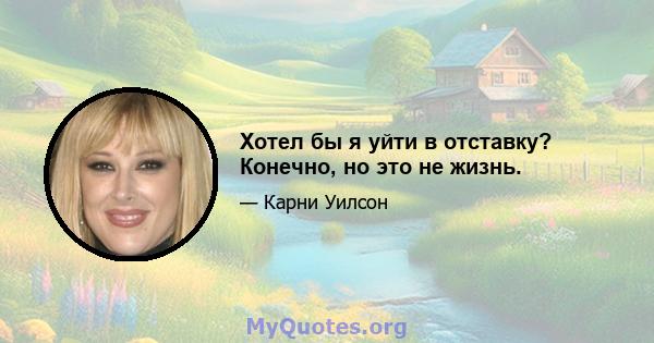 Хотел бы я уйти в отставку? Конечно, но это не жизнь.