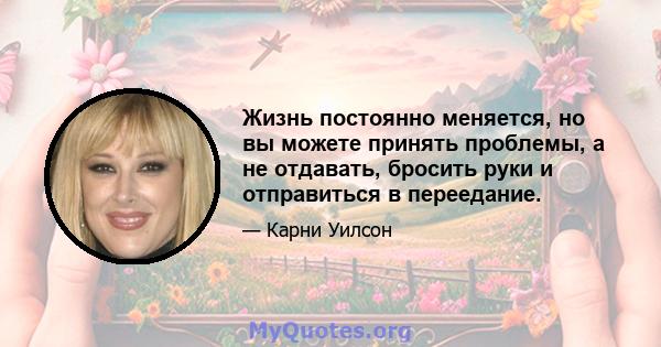 Жизнь постоянно меняется, но вы можете принять проблемы, а не отдавать, бросить руки и отправиться в переедание.