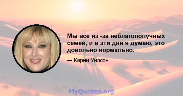 Мы все из -за неблагополучных семей, и в эти дни я думаю, это довольно нормально.