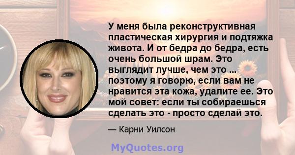 У меня была реконструктивная пластическая хирургия и подтяжка живота. И от бедра до бедра, есть очень большой шрам. Это выглядит лучше, чем это ... поэтому я говорю, если вам не нравится эта кожа, удалите ее. Это мой