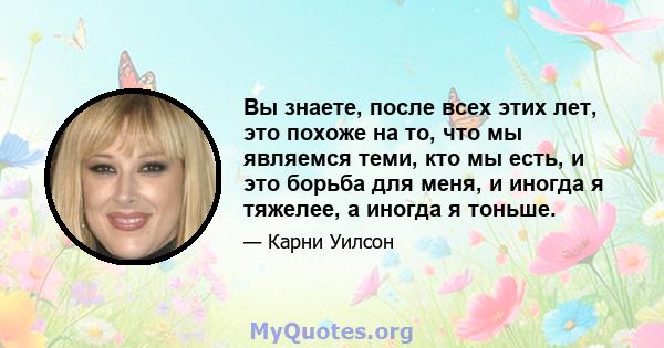 Вы знаете, после всех этих лет, это похоже на то, что мы являемся теми, кто мы есть, и это борьба для меня, и иногда я тяжелее, а иногда я тоньше.