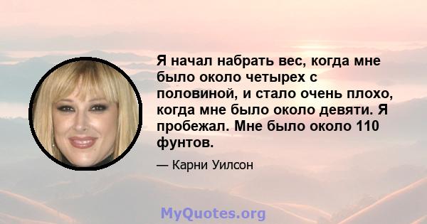 Я начал набрать вес, когда мне было около четырех с половиной, и стало очень плохо, когда мне было около девяти. Я пробежал. Мне было около 110 фунтов.