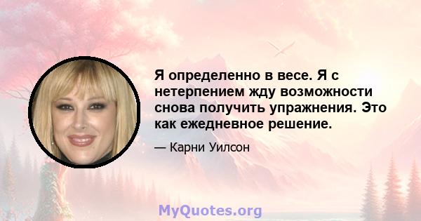 Я определенно в весе. Я с нетерпением жду возможности снова получить упражнения. Это как ежедневное решение.