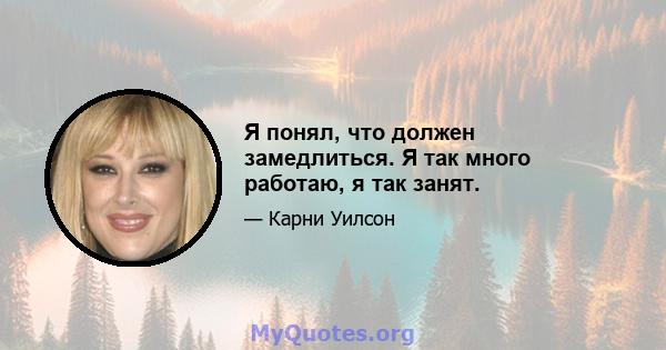 Я понял, что должен замедлиться. Я так много работаю, я так занят.