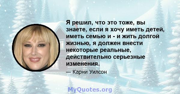 Я решил, что это тоже, вы знаете, если я хочу иметь детей, иметь семью и - и жить долгой жизнью, я должен внести некоторые реальные, действительно серьезные изменения.