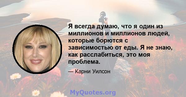 Я всегда думаю, что я один из миллионов и миллионов людей, которые борются с зависимостью от еды. Я не знаю, как расслабиться, это моя проблема.