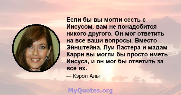 Если бы вы могли сесть с Иисусом, вам не понадобится никого другого. Он мог ответить на все ваши вопросы. Вместо Эйнштейна, Луи Пастера и мадам Карри вы могли бы просто иметь Иисуса, и он мог бы ответить за все их.