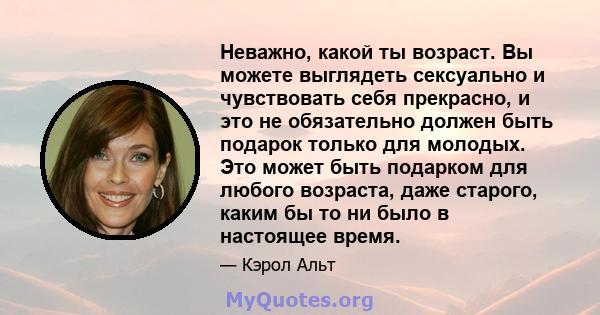 Неважно, какой ты возраст. Вы можете выглядеть сексуально и чувствовать себя прекрасно, и это не обязательно должен быть подарок только для молодых. Это может быть подарком для любого возраста, даже старого, каким бы то 