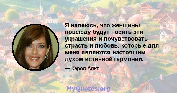 Я надеюсь, что женщины повсюду будут носить эти украшения и почувствовать страсть и любовь, которые для меня являются настоящим духом истинной гармонии.